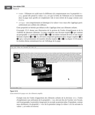 Les styles CSS
        380        Partie﻿ii


                         • . hidden : .l’élément .est .caché .mais .la .différence .de .comportement .avec .la .propriété .dis-
                             play, .quand .elle .prend .la .valeur . none, .est .que .la .boîte .de .l’élément .est .ici .maintenue .
                             dans .la .page .mais .qu’elle .est .simplement .vide .et .non .retirée .de .la .page .comme .avec .
                             display . .
                         • . collapse : .son .comportement .est .identique .à .la .valeur .hidden .mais .elle .s’applique .parti-
                             culièrement .aux .cellules .des .tableaux . .
                         Cette .propriété .est .héritée .par .défaut .et .elle .s’applique .donc .aux .éléments .enfants . .
                         L’exemple 12-11 .donne .une .illustration .de .la .gestion .de .l’ordre .d’empilement .et .de .la .
                         visibilité .de .plusieurs .éléments . .La .page .comporte .une .division .(repère ❻) .qui .contient .
                         un .paragraphe .<p> .positionné .(repères ❺ .et .❼), .lui-même .incluant .du .texte .et .une .image .
                         flottante .(repères ❽ .et .❸) . .La .division .comprend .également .deux .images .(repères ❾ .et .
                         ❿) .qui .y .sont .positionnées .de .manière .absolue .(repères ❶ .et .❷) . .La .figure 12-16 .montre .
                         le .résultat .obtenu .initialement .lors .de .l’affichage .de .la .page . .




              Figure 12-16
              L’état initial de la page avec des éléments empilés

                         Compte .tenu .de .l’ordre .d’apparition .des .éléments .enfants .de .la .division . <div>, .l’ordre .
                         d’empilement .sans .utilisation .de .la .propriété .z-index .devrait .être .de .l’arrière .vers .l’avant, .
                         soit .le .paragraphe, .la .première .image .puis .la .seconde .au .premier .plan . .Cependant, .comme .
                         nous .attribuons .à .la .propriété .z-index .de .la .première .image .la .valeur 2 .et .à .la .suivante .la .
                         valeur 1, .cet .ordre .est .inversé . .




Engels_HTML5etCSS3.indb 380                                                                                                              13/03/12 14:49
 