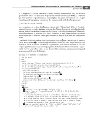 Dimensionnement, positionnement et transformation des éléments
                                                                                                                       C
                                                                                                                       ﻿ haPitre﻿12﻿
                                                                                                                                          381

                              Si .la .propriété . z-index .ne .servait .qu’à .définir .un .ordre .d’empilement .fixe, .elle .n’aurait .
                              qu’un .intérêt .limité .car .il .suffirait .de .placer .en .dernier .dans .le .code .HTML .5 .l’élément .
                              que .l’on .veut .voir .se .positionner .au .premier .plan . .En .gérant .l’événement . onclick, .par .
                              exemple .pour .le .paragraphe .ou .chacune .des .images .avec .le .code .JavaScript .suivant : .
                                 onclick="this.style.zIndex++"

                              nous .permettons .au .visiteur .de .placer .au .premier .plan .l’élément .qu’il .désire .et .éventuel-
                              lement .d’inverser .cet .ordre .à .chaque .nouveau .clic . .Notons .de .nouveau .qu’en .JavaScript .le .
                              nom .de .la .propriété .devient .zIndex .et .que .l’opérateur .++ .signifie .simplement .qu’il .faut .aug-
                              menter .la .valeur .de .la .propriété .de .1 unité . .De .même, .le .texte .du .paragraphe, .recouvert .
                              partiellement .par .la .première .image, .peut .être .mis .au .premier .plan .pour .être .entièrement .
                              lisible . .
                              La .visibilité .de .l’image .incluse .dans .le .paragraphe .(repère ❽) .est .contrôlée .par .la .pseudo-
                              classe :hover (repère ❹) . .Si .le .visiteur .positionne .le .curseur .sur .cette .image .(en .le .laissant .
                              immobile, .sinon .on .obtient .un .effet .de .clignotement), .elle .devient .invisible .en .laissant .
                              l’espace .qu’elle .occupait .vide .dans .le .paragraphe . .Cet .effet .est .obtenu .en .donnant .à .la .pro-
                              priété . visibility .la .valeur . hidden .en .cas .de .survol .(il .est .annulé .automatiquement .quand .
                              le .curseur .quitte la .zone .de .l’image) . .

                              Exemple 12-11 Visibilité et empilement
                                 <!DOCTYPE html>
                                 <html>
                                  <head>
                                   <meta http-equiv="Content-type" content="text/html;charset=UTF-8" />
                                   ➥ <title>Visibilité et ordre d'empilement</title>
                                   <link rel="shortcut icon" type="images/x-icon" href="../images/favicon.ico" />
                                   <style type="text/css" >
                                    body{font-size:18px;}
                                    img.un{position:absolute;top:160px;left:350px;}❶
                                    img.deux{position:absolute;top:260px;left:450px;}❷
                                    img#couv{float: left;}❸
                                    img#couv:hover{visibility:hidden;}❹
                                    p{background-color: #EEE; position:absolute; top:40px; left:50px;}❺
                                   </style>
                                  </head>
                                  <body>
                                   ❻<div>
                                    ❼<p onclick="this.style.zIndex++"><b>HTML 5 </b>:
                                    ❽<img id="couv" src="couvhtml5_gd.jpg" alt="HTML 5 et CSS 3" height="130"
                                    ➥ width="107" />
                                     In principio creavit Deus caelum et terram terra autem erat inanis et vacua
                                     ➥ et tenebrae super faciem abyssi et spiritus Dei ferebatur super aquas
                                     ➥ dixitque Deus fiat lux et facta est lux et vidit Deus lucem quod esset bona
                                     ➥ et divisit lucem ac tenebras appellavitque lucem diem et tenebras noctem
                                     ➥ factumque est vespere et mane dies unus dixit </p>
                                    ❾<img src="couvhtml5_gd.jpg" alt="HTML 5 et CSS 3" height="285" width="240"
                                    ➥ class="un" onclick="this.style.zIndex++" />




Engels_HTML5etCSS3.indb 381                                                                                                                   13/03/12 14:49
 