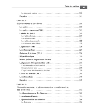 T
                                                                                                                                                                          ﻿ able des matières
                                                                                                                                                                                                                  ﻿﻿
                                                                                                                                                                                                                               XI

                                          La largeur du contour  .  .  .  .  .  .  .  .  .  .  .  .  .  .  .  .  .  .  .  .  .  .  .  .  .  .  .  .  .  .  .  .  .  .  .  .  .  .  .  .  .  .  .  .  .  . 308
                                    Exercices  .  .  .  .  .  .  .  .  .  .  .  .  .  .  .  .  .  .  .  .  .  .  .  .  .  .  .  .  .  .  .  .  .  .  .  .  .  .  .  .  .  .  .  .  .  .  .  .  .  .  .  .  .  .  .  .  . 310

                             CHAPITRE 11

                             Style du texte et des liens  . .  .  .  .  .  .  .  .  .  .  .  .  .  .  .  .  .  .  .  .  .  .  .  .  .  .  .  .  .  .  .  .  .  .  .  .  .  .  .  . 313
                                    Les polices  . .  .  .  .  .  .  .  .  .  .  .  .  .  .  .  .  .  .  .  .  .  .  .  .  .  .  .  .  .  .  .  .  .  .  .  .  .  .  .  .  .  .  .  .  .  .  .  .  .  .  .  .  .  .  . 313
                                    Les polices externes en CSS 3  .  .  .  .  .  .  .  .  .  .  .  .  .  .  .  .  .  .  .  .  .  .  .  .  .  .  .  .  .  .  .  .  .  .  .  .  .  .  . 316
                                    La taille des polices  .  .  .  .  .  .  .  .  .  .  .  .  .  .  .  .  .  .  .  .  .  .  .  .  .  .  .  .  .  .  .  .  .  .  .  .  .  .  .  .  .  .  .  .  .  .  .  . 317
                                      Les tailles absolues  . .  .  .  .  .  .  .  .  .  .  .  .  .  .  .  .  .  .  .  .  .  .  .  .  .  .  .  .  .  .  .  .  .  .  .  .  .  .  .  .  .  .  .  .  .  .  . 318
                                      Les tailles relatives  .  .  .  .  .  .  .  .  .  .  .  .  .  .  .  .  .  .  .  .  .  .  .  .  .  .  .  .  .  .  .  .  .  .  .  .  .  .  .  .  .  .  .  .  .  .  .  . 320
                                      Les tailles dimensionnées  . . . . . . . . . . . . . . . . . . . . . . . . . . . . . . . . . . . . . . . . . .  322
                                      Les tailles en pourcentage  .  .  .  .  .  .  .  .  .  .  .  .  .  .  .  .  .  .  .  .  .  .  .  .  .  .  .  .  .  .  .  .  .  .  .  .  .  .  .  .  .  . 323
                                    La graisse du texte  . . . . . . . . . . . . . . . . . . . . . . . . . . . . . . . . . . . . . . . . . . . . . . . .  325
                                    Le style des polices  .  .  .  .  .  .  .  .  .  .  .  .  .  .  .  .  .  .  .  .  .  .  .  .  .  .  .  .  .  .  .  .  .  .  .  .  .  .  .  .  .  .  .  .  .  .  .  . 327
                                    Ombrage de texte en CSS 3  .  .  .  .  .  .  .  .  .  .  .  .  .  .  .  .  .  .  .  .  .  .  .  .  .  .  .  .  .  .  .  .  .  .  .  .  .  .  .  .  . 331
                                    Régler l’interligne  .  .  .  .  .  .  .  .  .  .  .  .  .  .  .  .  .  .  .  .  .  .  .  .  .  .  .  .  .  .  .  .  .  .  .  .  .  .  .  .  .  .  .  .  .  .  .  .  . 333
                                    Définir plusieurs propriétés en une fois  . .  .  .  .  .  .  .  .  .  .  .  .  .  .  .  .  .  .  .  .  .  .  .  .  .  .  .  .  .  . 334
                                    L’alignement et l’espacement du texte  .  .  .  .  .  .  .  .  .  .  .  .  .  .  .  .  .  .  .  .  .  .  .  .  .  .  .  .  .  .  .  .                                              336
                                      L’alignement horizontal du texte  .  .  .  .  .  .  .  .  .  .  .  .  .  .  .  .  .  .  .  .  .  .  .  .  .  .  .  .  .  .  .  .  .  .  .  .  .                                  336
                                      L’indentation du texte  .  .  .  .  .  .  .  .  .  .  .  .  .  .  .  .  .  .  .  .  .  .  .  .  .  .  .  .  .  .  .  .  .  .  .  .  .  .  .  .  .  .  .  .  .  .                 337
                                      L’espacement des mots et des caractères  .  .  .  .  .  .  .  .  .  .  .  .  .  .  .  .  .  .  .  .  .  .  .  .  .  .  .  .  .  .  .                                             339
                                    Césure des mots en CSS 3  .  .  .  .  .  .  .  .  .  .  .  .  .  .  .  .  .  .  .  .  .  .  .  .  .  .  .  .  .  .  .  .  .  .  .  .  .  .  .  .  .  . 343
                                    Le style des liens  .  .  .  .  .  .  .  .  .  .  .  .  .  .  .  .  .  .  .  .  .  .  .  .  .  .  .  .  .  .  .  .  .  .  .  .  .  .  .  .  .  .  .  .  .  .  .  .  .  . 344
                                    Exercices  .  .  .  .  .  .  .  .  .  .  .  .  .  .  .  .  .  .  .  .  .  .  .  .  .  .  .  .  .  .  .  .  .  .  .  .  .  .  .  .  .  .  .  .  .  .  .  .  .  .  .  .  .  .  .  .  . 347

                             CHAPITRE 12

                             Dimensionnement, positionnement et transformation
                             des éléments  .  .  .  .  .  .  .  .  .  .  .  .  .  .  .  .  .  .  .  .  .  .  .  .  .  .  .  .  .  .  .  .  .  .  .  .  .  .  .  .  .  .  .  .  .  .  .  .  .  .  .  .  .  . 349
                                    Le dimensionnement des éléments  .  .  .  .  .  .  .  .  .  .  .  .  .  .  .  .  .  .  .  .  .  .  .  .  .  .  .  .  .  .  .  .  .  .  . 349
                                    Le rendu des éléments  .  .  .  .  .  .  .  .  .  .  .  .  .  .  .  .  .  .  .  .  .  .  .  .  .  .  .  .  .  .  .  .  .  .  .  .  .  .  .  .  .  .  .  .  . 356
                                    Le positionnement des éléments  .  .  .  .  .  .  .  .  .  .  .  .  .  .  .  .  .  .  .  .  .  .  .  .  .  .  .  .  .  .  .  .  .  .  .  .  . 358
                                      Le flottement  . . . . . . . . . . . . . . . . . . . . . . . . . . . . . . . . . . . . . . . . . . . . . . . . . . . .  359




Engels_HTML5etCSS3.indb 11                                                                                                                                                                                                      13/03/12 14:48
 