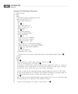 Les styles CSS
        384        Partie﻿ii

                         Exemple 12-12 Affichage multicolonne
                              <!DOCTYPE html>
                              <html>
                               <head>
                                <title>Multicolonne CSS&nbsp;3</title>
                                <meta charset="UTF-8" />
                                 <style type="text/css">
                                 p,div {
                                  /* ❶ */
                                 -moz-column-count: 3;
                                 -webkit-column-count: 3;
                                 column-count: 3;
                                  /* ❷ */
                                 -moz-column-gap:40px;
                                 -webkit-column-gap:40px;
                                  column-gap:40px;
                                  /* ❸ */
                                  column-rule-color: #3366FF;
                                  column-rule-style: double;
                                  column-rule-width: 10px;
                                    /* ❹ */
                                  -moz-column-rule: 10px double #3366FF;
                                  -webkit-column-rule: 10px double #3366FF;
                                  column-rule: 10px double #3366FF;
                                  /* ❺ */
                                  text-align:justify;
                                  background-color: #EEE;
                                  }
                                  .flotte{display:block;float:right;padding:1em; width:158px;height:157px;} ❻
                                </style>
                               </head>
                               <body>
                                <div>❼
                                 <h1>In principio creavit Deus caelum et terram </h1>❽
                                 <img src="horloge.jpg" alt="heure"/>❾
                                 In principio creavit Deus caelum et terram terra autem erat inanis et vacua et
                                 ➥ tenebrae super faciem abyssi et spiritus Dei ferebatur super aquas dixitque
                                 ➥ Deus fiat lux et facta est lux et vidit Deus lucem quod …
                                <p>Deus aridam terram congregationesque aquarum appellavit maria et vidit Deus
                                ➥ quod esset bonum et ait germinet terra herbam virentem et facientem semen et
                                ➥ lignum pomiferum faciens fructum iuxta genus suum cuius…
                                </p>❿
                                Deus aridam terram congregationesque aquarum appellavit maria et vidit Deus quod
                                ➥ esset bonum et ait germinet terra herbam virentem

                                <img src="horloge.jpg" alt="heure" class="flotte" /> ⓫




Engels_HTML5etCSS3.indb 384                                                                                        13/03/12 14:49
 