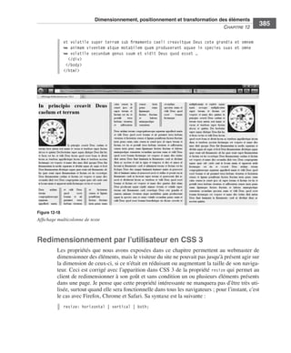 Dimensionnement, positionnement et transformation des éléments
                                                                                                                      C
                                                                                                                      ﻿ haPitre﻿12﻿
                                                                                                                                         385

                                 et volatile super terram sub firmamento caeli creavitque Deus cete grandia et omnem
                                 ➥ animam viventem atque motabilem quam produxerant aquae in species suas et omne
                                 ➥ volatile secundum genus suum et vidit Deus quod esset …
                                   </div>
                                  </body>
                                 </html>




                  Figure 12-18
                  Affichage multicolonne de texte



                  Redimensionnement par l’utilisateur en CSS 3
                              Les .propriétés .que .nous .avons .exposées .dans .ce .chapitre .permettent .au .webmaster .de .
                              dimensionner .des .éléments, .mais .le .visiteur .du .site .ne .pouvait .pas .jusqu’à .présent .agir .sur .
                              la .dimension .de .ceux-ci, .si .ce .n’était .en .réduisant .ou .augmentant .la .taille .de .son .naviga-
                              teur . .Ceci .est .corrigé .avec .l’apparition .dans .CSS 3 .de .la .propriété . resize .qui .permet .au .
                              client .de .redimensionner .à .son .goût .et .sans .condition .un .ou .plusieurs .éléments .présents .
                              dans .une .page . .Je .pense .que .cette .propriété .intéressante .ne .manquera .pas .d’être .très .uti-
                              lisée, .surtout .quand .elle .sera .fonctionnelle .dans .tous .les .navigateurs ; .pour .l’instant, .c’est .
                              le .cas .avec .Firefox, .Chrome .et .Safari . .Sa .syntaxe .est .la .suivante : .
                                 resize: horizontal | vertical | both;




Engels_HTML5etCSS3.indb 385                                                                                                                  13/03/12 14:49
 