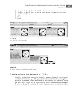 Dimensionnement, positionnement et transformation des éléments
                                                                                                                        C
                                                                                                                        ﻿ haPitre﻿12﻿
                                                                                                                                            387

                                    <img src="horloge.jpg" alt="heure"/>In principio creavit Deus caelum et terram
                                    ➥ terra autem erat inanis et vacua et tenebrae super faciem abyssi et spiritus
                                    ➥ Dei ferebatur super...
                                   </p>
                                  </body>
                                 </html>




                  Figure 12-19
                  Trois éléments redimensionnables




                  Figure 12-20
                  Les mêmes éléments redimensionnés par le visiteur



                  Transformations des éléments en CSS 3
                              Toutes . les . propriétés . que . nous . allons . étudier . ici, . apparues . dans . CSS  3, . peuvent . être .
                              considérées .d’un .nouveau .type . .Elles .permettent .d’effectuer .des .transformations .géomé-
                              triques .sur .des .éléments, .ou .plus .précisément .sur .leur .conteneur, .leur .contenu .ne .faisant .
                              que .suivre . .Elles .relèvent .bien .de .transformations .géométriques .au .sens .mathématique .
                              du .terme .car .il .s’agit .de .translation, .de .rotation .d’agrandissement .ou .de .réduction .(donc .




Engels_HTML5etCSS3.indb 387                                                                                                                     13/03/12 14:49
 