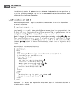 Les styles CSS
        388        Partie﻿ii


                         d’homothétie) .et .enfin .de .déformation . .La .propriété .fondamentale .de .ces .opérations .est .
                         transform, .qui .est .utilisée .dans .tous .les .cas ; .ce .sont .les .valeurs .qu’on .lui .donne .qui .déter-
                         minent .le .choix .de .la .transformation . .


              Les translations en CSS 3
                         Une .translation .consiste .à .déplacer .un .objet .en .conservant .sa .forme .et .ses .dimensions . .La .
                         syntaxe .à .utiliser .est : .
                              transform:translate(X, Y);

                         dans .laquelle .X .et .Y .sont .les .valeurs .des .déplacements .horizontal .et .vertical .en .pixels, .vers .
                         la .droite .et .le .bas .si .elles .sont .positives .et .l’inverse .sinon . .Ceci .est .réalisable .dans .tous .les .
                         navigateurs .avec .les .préfixes .correspondants .(-moz-, .-o-, .-webkit- et .-ms-) . .
                         Dans .l’exemple 12-14 .nous .plaçons .deux .images .dans .une .page .(repères ❻ .et .❼) .dont .
                         l’une .a .un .identifiant .qui .nous .permet .de .lui .attribuer .un .style .particulier . .Ce .dernier .
                         consiste . en . un . déplacement . de . 550  pixels . vers . la . droite . et . de . 330  pixels . vers . le . bas .
                         (repères ❶ .à .❺), .quand .le .curseur .survole .l’image, .ceci .à .l’aide .de .la .pseudo-classe .
                         :hover . .

                         Exemple 12-14 Translation d’une image
                              <!DOCTYPE html>
                              <html>
                               <head>
                                <meta http-equiv="Content-type" content="text/html;charset=UTF-8" />
                                <title>Translation d'une image'</title>
                                <style type="text/css">
                                 #france:hover{
                                   -moz-transform: translate(550px,330px);❶
                                   -o-transform:translate(550px,330px);❷
                                   -webkit-transform:translate(550px,330px);❸
                                   -ms-transform:translate(550px,330px);❹
                                   transform:translate(550px,330px);❺
                                }
                                </style>
                               </head>
                              <body>
                                  <img src="france.gif" id="france" alt="france"/> ❻
                                 <img src="france.gif" alt="france"/> ❼
                               </body>
                              </html>

                         La .figure 12-21 .montre .que .la .première .image .a .été .déplacée .alors .que .la .seconde .est .
                         restée .à .sa .place .initiale . .




Engels_HTML5etCSS3.indb 388                                                                                                                      13/03/12 14:49
 