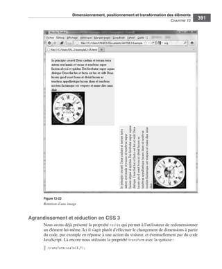 Dimensionnement, positionnement et transformation des éléments
                                                                                                                    C
                                                                                                                    ﻿ haPitre﻿12﻿
                                                                                                                                       391




                              Figure 12-22
                              Rotation d’une image


                  Agrandissement et réduction en CSS 3
                              Nous .avons .déjà .présenté .la .propriété .resize .qui .permet .à .l’utilisateur .de .redimensionner .
                              un .élément .lui-même . .Ici .il .s’agit .plutôt .d’effectuer .le .changement .de .dimensions .à .partir .
                              du .code, .par .exemple .en .réponse .à .une .action .du .visiteur, .et .éventuellement .par .du .code .
                              JavaScript . .Là .encore .nous .utilisons .la .propriété .transform .avec .la .syntaxe : .
                                 transform:scale(X,Y);




Engels_HTML5etCSS3.indb 391                                                                                                                13/03/12 14:49
 