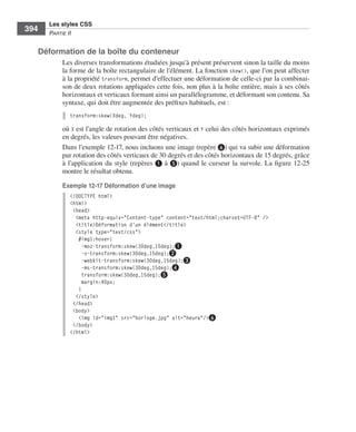 Les styles CSS
        394        Partie﻿ii


              Déformation de la boîte du conteneur
                         Les .diverses .transformations .étudiées .jusqu’à .présent .préservent .sinon .la .taille .du .moins .
                         la .forme .de .la .boîte .rectangulaire .de .l’élément . .La .fonction .skew(), .que .l’on .peut .affecter .
                         à .la .propriété .transform, .permet .d’effectuer .une .déformation .de .celle-ci .par .la .combinai-
                         son .de .deux .rotations .appliquées .cette .fois, .non .plus .à .la .boîte .entière, .mais .à .ses .côtés .
                         horizontaux .et .verticaux .formant .ainsi .un .parallélogramme, .et .déformant .son .contenu . .Sa .
                         syntaxe, .qui .doit .être .augmentée .des .préfixes .habituels, .est : .
                              transform:skew(Xdeg, Ydeg);

                         où .X .est .l’angle .de .rotation .des .côtés .verticaux .et .Y .celui .des .côtés .horizontaux .exprimés .
                         en .degrés, .les .valeurs .pouvant .être .négatives . .
                         Dans .l’exemple 12-17, .nous .incluons .une .image .(repère ❻) .qui .va .subir .une .déformation .
                         par .rotation .des .côtés .verticaux .de .30 degrés .et .des .côtés .horizontaux .de .15 degrés, .grâce .
                         à .l’application .du .style .(repères ❶ .à .❺) .quand .le .curseur .la .survole . .La .figure 12-25 .
                         montre .le .résultat .obtenu . .

                         Exemple 12-17 Déformation d’une image
                              <!DOCTYPE html>
                              <html>
                               <head>
                                <meta http-equiv="Content-type" content="text/html;charset=UTF-8" />
                                <title>Déformation d'un élément</title>
                                <style type="text/css">
                                 #img1:hover{
                                   -moz-transform:skew(30deg,15deg);❶
                                   -o-transform:skew(30deg,15deg);❷
                                  -webkit-transform:skew(30deg,15deg);❸
                                   -ms-transform:skew(30deg,15deg);❹
                                   transform:skew(30deg,15deg);❺
                                   margin:40px;
                                 }
                                </style>
                               </head>
                               <body>
                                 <img id="img1" src="horloge.jpg" alt="heure"/>❻
                               </body>
                              </html>




Engels_HTML5etCSS3.indb 394                                                                                                             13/03/12 14:49
 