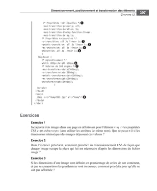 Dimensionnement, positionnement et transformation des éléments
                                                                                                                        C
                                                                                                                        ﻿ haPitre﻿12﻿
                                                                                                                                           397

                                         /* Propriétés individuelles */❶
                                         -moz-transition-property: all;
                                         -moz-transition-duration: 3s;
                                         -moz-transition-timing-function:linear;
                                         -moz-transition-delay:1s;
                                       /* Propriétés raccourcies */
                                       -o-transition: all 3s linear 1s;❷
                                       -webkit-transition: all 3s linear 1s;❸
                                       -ms-transition: all 3s linear 1s;❹
                                       transition: all 3s linear 1s;❺
                                       }
                                    img:hover {
                                       /* Agrandissement */
                                       width: 800px;height:500px;❻
                                       /* Rotaion de 360 degrés */❼
                                       -moz-transform:rotate(360deg);
                                       -o-transform:rotate(360deg);
                                       -webkit-transform:rotate(360deg);
                                       -ms-transform:rotate(360deg);
                                       transform:rotate(360deg);
                                                  }
                                   </style>
                                  </head>
                                  <body>
                                   <img src="Romy2011.jpg" alt="Romy"/>❽
                                  </body>
                                 </html>



                  Exercices
                              Exercice 1
                              Incorporer .trois .images .dans .une .page .en .définissant .pour .l’élément .<img /> .les .propriétés .
                              CSS . width .et/ou . height .(sans .utiliser .les .attributs .de .même .nom) . .Que .se .passe-t-il .si .les .
                              dimensions .intrinsèques .des .images .dépassent .ces .valeurs ? .
                              Exercice 2
                              Dans .l’exercice .précédent, .comment .procéder .au .dimensionnement .CSS .de .façon .que .
                              chaque .image .occupe .la .place .qui .lui .est .nécessaire .d’après .les .dimensions .du .fichier .
                              image ? .
                              Exercice 3
                              Si .les .dimensions .d’une .image .sont .définies .en .pourcentage .de .celles .de .son .conteneur, .
                              et .que .ses .proportions .largeur/hauteur .sont .inconnues, .comment .procéder .pour .qu’elle .ne .
                              soit .pas .déformée ? .




Engels_HTML5etCSS3.indb 397                                                                                                                    13/03/12 14:49
 