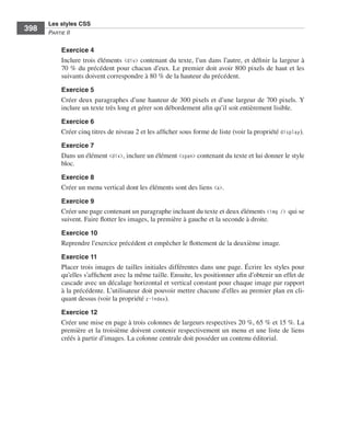 Les styles CSS
        398        Partie﻿ii


                         Exercice 4
                         Inclure .trois .éléments . <div> .contenant .du .texte, .l’un .dans .l’autre, .et .définir .la .largeur .à .
                         70 % .du .précédent .pour .chacun .d’eux . .Le .premier .doit .avoir .800 pixels .de .haut .et .les .
                         suivants .doivent .correspondre .à .80 % .de .la .hauteur .du .précédent . .
                         Exercice 5
                         Créer .deux .paragraphes .d’une .hauteur .de .300 pixels .et .d’une .largeur .de .700 pixels . .Y .
                         inclure .un .texte .très .long .et .gérer .son .débordement .afin .qu’il .soit .entièrement .lisible . .
                         Exercice 6
                         Créer .cinq .titres .de .niveau 2 .et .les .afficher .sous .forme .de .liste .(voir .la .propriété .display) . .

                         Exercice 7
                         Dans .un .élément .<div>, .inclure .un .élément .<span> .contenant .du .texte .et .lui .donner .le .style .
                         bloc . .
                         Exercice 8
                         Créer .un .menu .vertical .dont .les .éléments .sont .des .liens <a> . .

                         Exercice 9
                         Créer .une .page .contenant .un .paragraphe .incluant .du .texte .et .deux .éléments .<img /> qui .se .
                         suivent . .Faire .flotter .les .images, .la .première .à .gauche .et .la .seconde .à .droite . .
                         Exercice 10
                         Reprendre .l’exercice .précédent .et .empêcher .le .flottement .de .la .deuxième .image . .

                         Exercice 11
                         Placer .trois .images .de .tailles .initiales .différentes .dans .une .page . .Écrire .les .styles .pour .
                         qu’elles .s’affichent .avec .la .même .taille . .Ensuite, .les .positionner .afin .d’obtenir .un .effet .de .
                         cascade .avec .un .décalage .horizontal .et .vertical .constant .pour .chaque .image .par .rapport .
                         à .la .précédente . .L’utilisateur .doit .pouvoir .mettre .chacune .d’elles .au .premier .plan .en .cli-
                         quant .dessus .(voir .la .propriété .z-index) . .
                         Exercice 12
                         Créer .une .mise .en .page .à .trois .colonnes .de .largeurs .respectives .20 %, .65 % .et .15 % . .La .
                         première .et .la .troisième .doivent .contenir .respectivement .un .menu .et .une .liste .de .liens .
                         créés .à .partir .d’images . .La .colonne .centrale .doit .posséder .un .contenu .éditorial . .




Engels_HTML5etCSS3.indb 398                                                                                                                 13/03/12 14:49
 