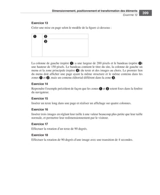 Dimensionnement, positionnement et transformation des éléments
                                                                                                                        C
                                                                                                                        ﻿ haPitre﻿12﻿
                                                                                                                                           399

                              Exercice 13
                              Créer .une .mise .en .page .selon .le .modèle .de .la .figure .ci-dessous : .

                               ❶          ❷
                                          ❸




                              La .colonne .de .gauche .(repère ❶) .a .une .largeur .de .200 pixels .et .le .bandeau .(repère ❷) .
                              une .hauteur .de .150 pixels . .Le .bandeau .contient .le .titre .du .site, .la .colonne .de .gauche .un .
                              menu .et .la .zone .principale .(repère ❸) .du .texte .et .des .images .au .choix . .Le .premier .lien .
                              du .menu .doit .afficher .une .page .ayant .la .même .structure .et .le .même .contenu .dans .les .
                              zones ❶ .et ❷, .mais .un .contenu .éditorial .différent .dans .la .zone ❸ . .
                              Exercice 14
                              Reprendre .l’exemple .précédent .de .façon .que .les .zones ❶ .et ❷ .soient .fixes .dans .la .fenêtre .
                              du .navigateur . .
                              Exercice 15
                              Insérer .un .texte .long .dans .une .page .et .réaliser .un .affichage .sur .quatre .colonnes . .

                              Exercice 16
                              Insérer .trois .images .en .réglant .leur .taille .à .une .valeur .beaucoup .plus .petite .que .leur .taille .
                              normale, .et .permettre .leur .redimensionnement .par .le .visiteur . .
                              Exercice 17
                              Effectuer .la .rotation .d’un .texte .de .90 degrés . .

                              Exercice 18
                              Effectuer .la .rotation .de .90 degrés .d’une .image .avec .une .transition .de .4 secondes . .




Engels_HTML5etCSS3.indb 399                                                                                                                    13/03/12 14:49
 