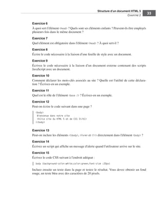 Structure d’un document HTML 5 ﻿
                                                                                                           C
                                                                                                           ﻿ hapitre 2
                                                                                                                          33

                             Exercice 6
                             À quoi sert l’élément <head> ? Quels sont ses éléments enfants ? Peuvent-ils être employés
                             plusieurs fois dans le même document ?
                             Exercice 7
                             Quel élément est obligatoire dans l’élément <head> ? À quoi sert-il ?

                             Exercice 8
                             Écrire le code nécessaire à la liaison d’une feuille de style avec un document. 

                             Exercice 9
                             Écrivez le code nécessaire à la liaison d’un document externe contenant des scripts
                             JavaScript avec un document. 
                             Exercice 10
                             Comment déclarer les mots-clés associés au site ? Quelle est l’utilité de cette déclara-
                             tion ? Écrivez-en un exemple. 
                             Exercice 11
                             Quel est le rôle de l’élément <base /> ? Écrivez-en un exemple. 

                             Exercice 12
                             Peut-on écrire le code suivant dans une page ?
                               <body>
                                Bienvenue dans notre site
                                <h1>Le site du HTML 5 et de CSS 3</h1>
                               </body>

                             Exercice 13
                             Peut-on inclure les éléments <tbody>, <form> et <li> directement dans l’élément <body> ?

                             Exercice 14
                             Écrivez un script qui affiche un message d’alerte quand l’utilisateur arrive sur le site. 

                             Exercice 15
                             Écrivez le code CSS suivant à l’endroit adéquat :
                               body {background-color:white;color:green;font-size :20px}

                             Incluez ensuite un texte dans la page et testez le résultat. Vous devez obtenir un fond
                             rouge, un texte bleu avec des caractères de 20 pixels. 




Engels_HTML5etCSS3.indb 33                                                                                                 13/03/12 14:48
 
