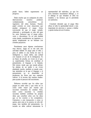 puede hacer,     habrá    seguramente    un    espontaneidad del individuo, ya que los
progreso.                                      seres humanos necesitamos diálogo, y es
                                               el diálogo lo que brindará al niño los
   Dudo mucho que en cualquiera de estas       modelos y las técnicas que le permitirán
intervenciones       nosotros       podamos    ser autónomo.
verdaderamente         convertirnos      en
ingenieros del alma humana. Nuestro              Concluiré diciendo que el juego libre
papel consiste en crear situaciones que        ofrece al niño la oportunidad inicial y más
puedan enriquecer el juego. Estoy              importante de atreverse a pensar, a hablar
convencido de que el juego variado,            y quizás incluso de ser él mismo.
elaborado y prolongado es más útil para
los seres humanos que el juego pobre,
vacío y discontinuo. Es en esta medida
como puedo considerarme un ingeniero, o
quizás simplemente un ser humano con
extraños prejuicios.

  Permítanme sacar algunas conclusiones
muy breves:. Jugar no es tan solo una
actividad infantil. El juego para el niño y
para el adulto es una forma de usar la
inteligencia o, mejor dicho, una actitud
con respecto al uso de la inteligencia. Es
un banco de prueba, un vivero en el que
se experimentan formas de combinar el
pensamiento, el lenguaje y la fantasía.
Del mismo modo que uno puede asfixiar
las plantas de un jardín o un vivero
plantando mucho, también se puede crear
una atmósfera en la que el lenguaje y el
pensamiento no se desarrollen ni
produzcan las flores que uno esperaría
cultivar. A la inversa, hay muchos medios
para ayudar al proceso del crecimiento.

  Debemos recordar que los niños que
juegan no están solos y que solos no es
como están mejor por mucho que
necesiten momentos de soledad. Pero,
tanto como necesitan la soledad,
necesitan también combinar las propias
ideas que conciben solos con las ideas
que se les ocurren a los compañeros.
Llamemos a esto transacción o como se
quiera, pero esta es la esencia, no sólo del
juego, sino también del pensamiento. La
escuela no debe cultivar únicamente la
 