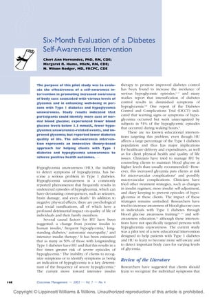 Six-Month Evaluation of a Diabetes
Self-Awareness Intervention
Cheri Ann Hernandez, PhD, RN, CDE;
Margaret R. Hume, MScN, RN, CDE;
N. Wilson Rodger, MD, FRCPC, CDE
The purpose of this pilot study was to evalu-
ate the effectiveness of a self-awareness in-
tervention in promoting increased awareness
of body cues associated with various levels of
glycemia and in enhancing well-being in per-
sons with Type 1 diabetes and hypoglycemia
unawareness. Study results indicated that
participants could identify more cues of nor-
mal blood glucose; experienced fewer blood
glucose levels below 3.5 mmol/L, fewer hypo-
glycemia unawareness-related events, and im-
proved glycemia; but reported lower diabetes
quality of life. The self-awareness interven-
tion represents an innovative theory-based
approach for helping clients with Type 1
diabetes and hypoglycemia unawareness to
achieve positive health outcomes. v
Hypoglycemia unawareness (HU), the inability
to detect symptoms of hypoglycemia, has be-
come a serious problem in Type 1 diabetes.
Hypoglycemia unawareness is a commonly
reported phenomenon that frequently results in
undetected episodes of hypoglycemia, which can
have devastating consequences, such as seizures,
brain damage, and even death.1
In addition to
negative physical effects, there are psychological
and social ramifications, all of which have a
profound detrimental impact on quality of life of
individuals and their family members.
Several causal factors for HU have been
suggested: a change from porcine insulin to
human insulin,2
frequent hypoglycemia,3
long-
standing diabetes,4
autonomic neuropathy,5
and
intensive insulin therapy.3
It has been estimated
that as many as 50% of those with longstanding
Type 1 diabetes have HU and that this results in a
five times greater risk of severe episodes of
hypoglycemia.4
The inability of clients to recog-
nize symptoms or to identify symptoms as being
an indication of hypoglycemia is a key determi-
nant of the frequency of severe hypoglycemia.6
The current move toward intensive insulin
therapy to promote improved diabetes control
has been found to increase the incidence of
serious hypoglycemic episodes,6 – 9
and many
studies report that intensification of diabetes
control results in diminished symptoms of
hypoglycemia.6,8
One report of the Diabetes
Control and Complications Trial (DCCT) indi-
cated that warning signs or symptoms of hypo-
glycemia occurred but went unrecognized by
subjects in 51% of the hypoglycemic episodes
that occurred during waking hours.9
There are no known educational interven-
tions targeting this problem, even though HU
affects a large percentage of the Type 1 diabetes
population and thus has major implications
for healthcare delivery and expenditures, as well
as for client physical health and quality of life
issues. Clinicians have tried to manage HU by
counseling clients to maintain blood glucose at
higher levels than usually recommended.1
How-
ever, this increased glycemia puts clients at risk
for microvascular complications7
and possibly
macrovascular complications. Clinicians have
tried other treatment strategies, such as changes
in insulin regimen, more insulin self-adjustment,
and diary keeping to prevent episodes of hypo-
glycemia in these clients. The impact of these
strategies remains unstudied. Researchers have
tried to increase awareness of blood glucose cues
in individuals with Type 1 diabetes through
blood glucose awareness training10 – 13
and self-
awareness education,14
although these interven-
tions have not specifically targeted persons with
hypoglycemia unawareness. The current study
was a pilot test of a new educational intervention
designed to help patients with Type 1 diabetes
and HU to learn to become more self-aware and
to detect important body cues for varying levels
of glycemia.
Review of the Literature
Researchers have suggested that clients should
learn to recognize the individual symptoms that
Outcomes Management v 2003 v Vol. 7 v No. 4148
Copyright © Lippincott Williams & Wilkins. Unauthorized reproduction of this article is prohibited.
 