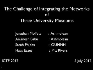 The Challenge of Integrating the Networks
                           of
             Three University Museums	


            Jonathan Moffett   : Ashmolean	

            Anjanesh Babu      : Ashmolean	

            Sarah Phibbs       : OUMNH	

            Haas Ezzet          : Pitt Rivers	


   ICTF 2012	

                                    5 July 2012	

1	

 