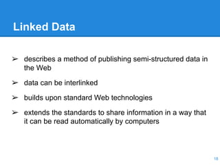 Linked Data
12-05-30 18
➢ describes a method of publishing semi-structured data in
the Web
➢ data can be interlinked
➢ builds upon standard Web technologies
➢ extends the standards to share information in a way that
it can be read automatically by computers
 