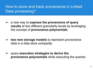 How to store and track provenance in Linked
Data processing?
25
➢ a new way to express the provenance of query
results at two different granularity levels by leveraging
the concept of provenance polynomials
➢ two new storage models to represent provenance
data in a data store compactly
➢ query execution strategies to derive the
provenance polynomials while executing the queries
 