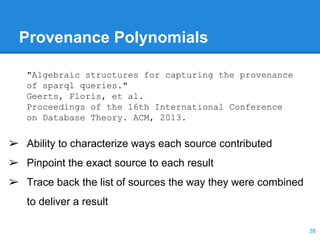 Provenance Polynomials
➢ Ability to characterize ways each source contributed
➢ Pinpoint the exact source to each result
➢ Trace back the list of sources the way they were combined
to deliver a result
"Algebraic structures for capturing the provenance
of sparql queries."
Geerts, Floris, et al.
Proceedings of the 16th International Conference
on Database Theory. ACM, 2013.
38
 