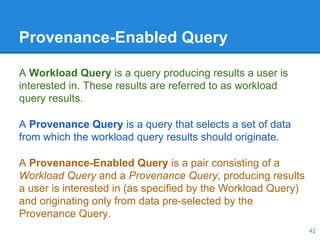 Provenance-Enabled Query
A Workload Query is a query producing results a user is
interested in. These results are referred to as workload
query results.
A Provenance Query is a query that selects a set of data
from which the workload query results should originate.
A Provenance-Enabled Query is a pair consisting of a
Workload Query and a Provenance Query, producing results
a user is interested in (as specified by the Workload Query)
and originating only from data pre-selected by the
Provenance Query.
42
 