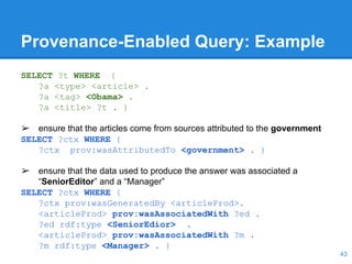 Provenance-Enabled Query: Example
SELECT ?t WHERE {
?a <type> <article> .
?a <tag> <Obama> .
?a <title> ?t . }
➢ ensure that the articles come from sources attributed to the government
SELECT ?ctx WHERE {
?ctx prov:wasAttributedTo <government> . }
➢ ensure that the data used to produce the answer was associated a
“SeniorEditor” and a “Manager”
SELECT ?ctx WHERE {
?ctx prov:wasGeneratedBy <articleProd>.
<articleProd> prov:wasAssociatedWith ?ed .
?ed rdf:type <SeniorEdior> .
<articleProd> prov:wasAssociatedWith ?m .
?m rdf:type <Manager> . }
43
 