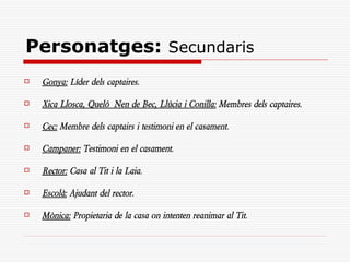 Personatges: Secundaris
   Gonya: Líder dels captaires.

   Xica Llosca, Queló Nen de Bec, Llúcia i Conilla: Membres dels captaires.

   Cec: Membre dels captairs i testimoni en el casament.

   Campaner: Testimoni en el casament.

   Rector: Casa al Tit i la Laia.

   Escolà: Ajudant del rector.

   Mònica: Propietaria de la casa on intenten reanimar al Tit.
 