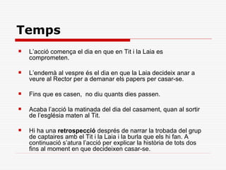 Temps
   L’acció comença el dia en que en Tit i la Laia es
    comprometen.

   L’endemà al vespre és el dia en que la Laia decideix anar a
    veure al Rector per a demanar els papers per casar-se.

   Fins que es casen, no diu quants dies passen.

   Acaba l’acció la matinada del dia del casament, quan al sortir
    de l’església maten al Tit.

   Hi ha una retrospecció després de narrar la trobada del grup
    de captaires amb el Tit i la Laia i la burla que els hi fan. A
    continuació s’atura l’acció per explicar la història de tots dos
    fins al moment en que decideixen casar-se.
 