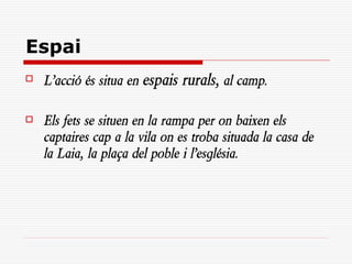 Espai
   L’acció és situa en espais rurals, al camp.

   Els fets se situen en la rampa per on baixen els
    captaires cap a la vila on es troba situada la casa de
    la Laia, la plaça del poble i l’església.
 