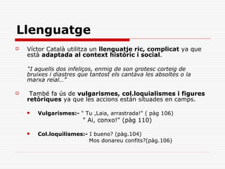 Llenguatge
   Víctor Català utilitza un llenguatje ric, complicat ya que
    està adaptada al context històric i social.

    “I aquells dos infeliços, enmig de son grotesc corteig de
    bruixes i diastres que tantost els cantava les absoltes o la
    marxa reial…”

    També fa ús de vulgarismes, col.loquialismes i figures
    retòriques ya que les accions están situades en camps.

       Vulgarismes:- " Tu ,Laia, arrastrada!" ( pàg 106)
                        " Ai, conxo!" (pàg 110)

       Col.loquilismes:- I bueno? (pàg.104)
                          Mos donareu confits?(pàg.106)
 