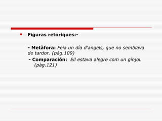    Figuras retoriques:-

    - Metàfora: Feia un día d'angels, que no semblava
    de tardor. (pàg.109)
    - Comparación: Ell estava alegre com un gínjol.
       (pàg.121)
 