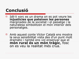 Conclusió
   Idil·li xorc es un drama on es pot veure les
    injusticies que pateixen les persones
    marginades de la societat i el paisatge i la
    naturalesa simbolitzen el món interior dels
    personatges.

   Amb aquest conte Víctor Català ens mostra
    la seva sensibilitat vista des d’un punt molt
    dramàtic i també ens vol ensenyar que el
    món rural és un món tràgic, fosc
    on es veu la realitat més crua.
 