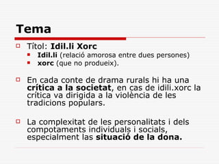 Tema
   Títol: Idil.li Xorc
       Idil.li (relació amorosa entre dues persones)
       xorc (que no produeix).

   En cada conte de drama rurals hi ha una
    crítica a la societat, en cas de idili.xorc la
    crítica va dirigida a la violència de les
    tradicions populars.

   La complexitat de les personalitats i dels
    compotaments individuals i socials,
    especialment las situació de la dona.
 