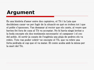 Argument
És una història d'amor entre dos captaires, el Tit i la Laia que
decideixen casar-se per fugir de la situació en què es troben tot i que
el poble s’opososes. Van demanar al rector que els casés, al veure que
havien fet fora de casa al Tit va acceptar. No hi havia ningú invitat a
la boda excepte els dos testimonis necessaris: el campaner i el cec
del poble. Al sortir ja casats de l'església una pluja de pedres els va
rebre. Tots van poder cobrir-se excepte el Tit, que va rebre una
forta pedrada al cap que el va matar. El conte acaba amb la missa per
la mort del Tit.
 