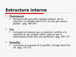 Estructura interna
   Plantejament
      Descripció del grup dels captaires baixant per la
       carretera i la trobada amb el Tit i la Laia que estaven
       parlant. (pàg. 100-107)

   Nus
     Correspón al moment que es conèixen i arriben a la
      conclusió de que estarien millor casats ja que es
      solucionarien molts dels seus problemes. (pàg. 107-117)

   Desenllaç
     Correspón al casament de la parella i al tràgic final d'en
      Tit. (pág. 118-127)
 