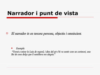 Narrador i punt de vista


   El narrador és en tercera persona, objectiu i omniscient.



         Exemple:
     “Tornà a mirar la Laia de regord, i dins del pit s’hi va sentir com un corimori, una
    llei de cosa dolça que li semblava era alegria.”
 