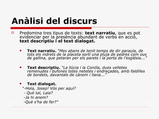 Anàlisi del discurs
   Predomina tres tipus de texts: text narratiu, que es pot
    evidenciar per la presència abundant de verbs en acció,
    text descriptiu i el text dialogat.

         Text narratiu. “Mes abans de tenit temps de dir paraula, de
          tots els indrets de la placeta sortí una pluja de pedres com ous
          de gallina, que petaran per els parets i la porta de l’església...”

         Text descriptiu. “La llúcia i la Conilla, dues velletes
          remenudes i bufones totes netetes i endreçades, amb faldilles
          de bordets, davantals de cànem i llana...”

          Text dialogat.
        “-Hola, Josep! Vós per aquí?
         - Què tal, Laia?
         -Ja hi anem?
         -Què s’ha de fer?”
 