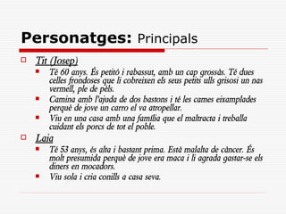 Personatges: Principals
   Tit (Josep)
       Té 60 anys. És petitó i rabassut, amb un cap grossàs. Té dues
        celles frondoses que li cobreixen els seus petits ulls grisosi un nas
        vermell, ple de pèls.
       Camina amb l’ajuda de dos bastons i té les cames eixamplades
        perquè de jove un carro el va atropellar.
       Viu en una casa amb una família que el maltracta i treballa
        cuidant els porcs de tot el poble.
   Laia
       Té 53 anys, és alta i bastant prima. Està malalta de càncer. És
        molt presumida perquè de jove era maca i li agrada gastar-se els
        diners en mocadors.
       Viu sola i cria conills a casa seva.
 