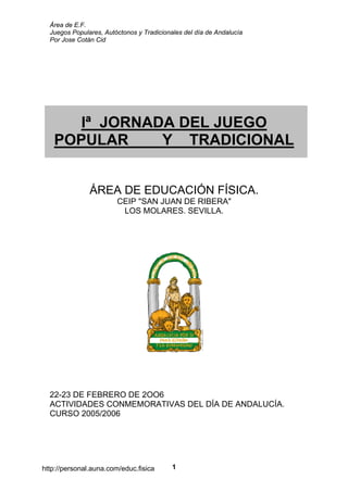 Área de E.F.
Juegos Populares, Autóctonos y Tradicionales del día de Andalucía
Por Jose Cotán Cid
1
Iª JORNADA DEL JUEGO
POPULAR Y TRADICIONAL
ÁREA DE EDUCACIÓN FÍSICA.
CEIP "SAN JUAN DE RIBERA"
LOS MOLARES. SEVILLA.
22-23 DE FEBRERO DE 2OO6
ACTIVIDADES CONMEMORATIVAS DEL DÍA DE ANDALUCÍA.
CURSO 2005/2006
http://personal.auna.com/educ.fisica
 