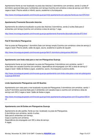 Apartamento frente ao mar localizado na praia das Astúrias.3 dormitórios com armários, sendo 2 suítes.4º
dormitório opcional.Sala para 2 ambientes com terraço.Cozinha com armários e área de serviço com WC.2
vagas e lazer: Piscina adulto e infantil, sauna, academia e churrasqueira.

http://www.imoveisguarujaweb.com/imoveis-guaruja-lindo-apartamento-em-asturias-frente-ao-mar-878.html



Apartamento Finamente Decorado Asturias

Apartamento de cobertura localizado na praia das Astúrias.3 dormitórios, sendo 2 suítes.Sala para 2
ambientes com terraço.Cozinha com armários e área de serviço.1 vaga.

http://www.imoveisguarujaweb.com/imoveis-guaruja-apartamento-finamente-decorado-asturias-873.html



Flat 01 Dormitorio Pitangueiras

Flat na praia de Pitangueiras.1 dormitório.Sala com terraço amplo.Cozinha com armários e área de serviço.2
vagas e lazer: Piscina adulto, salão de jogos, sauna, academia e quadra de squash.

http://www.imoveisguarujaweb.com/imoveis-guaruja-flat-01-dormitorio-pitangueiras-848.html



Apartamento com linda vista para o mar em Pitangueiras Guaruja

Apartamento frente ao mar localizado na praia de Pitangueiras.3 dormitórios com armários, sendo 1
suíte.Sala com sacada.Cozinha com armários, dependência de empregada com WC e área de serviço.2
vagas e lazer: Salão de festas e jogos, academia, sauna, churrasqueira e piscina adulto.

http://www.imoveisguarujaweb.com/imoveis-guaruja-apartamento-com-linda-vista-para-o-mar-em-pitangueira
s-guaruja-839.html



Lindo Apartamento Pitangueiras com 03 Quartos

Apartamento com vista para o mar localizado na praia de Pitangueiras.3 dormitórios com armários, sendo 1
suíte.4º dormitório opcional.Sala para 3 ambientes com sacada.Copa e cozinha com armários e área de
serviço com WC.2 vagas e lazer: Salão de festas e jogos.

http://www.imoveisguarujaweb.com/imoveis-guaruja-lindo-apartamento-pitangueiras-com-03-quartos-830.ht
ml



Apartamento com 04 Suites em Pitangueiras Guaruja

Apartamento de alto padrão, frente ao mar, localizado na praia de Pitangueiras.
6 dormitórios com armários, sendo 4 suítes.
Sala para 6 ambientes com terraço.
Copa e cozinha com armários.
Dependência de empregada com WC e área de serviço.
4 vagas.




Monday, November 30, 2009 12:43 GMT / Created by RSS2PDF.com                                 Page 15 of 27
 