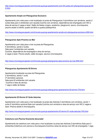 http://www.imoveisguarujaweb.com/imoveis-guaruja-apartamento-com-04-suites-em-pitangueiras-guaruja-82
0.html



Apartamento Amplo em Pitangueiras Exclusivo

Apartamento com vista para o mar localizado na praia de Pitangueiras.3 dormitórios com armários, sendo 2
suítes.Sala para 3 ambientes com sacada.Cozinha com armários, dependência de empregada com WC e
área de serviço.2 vagas e lazer: Salão de festas e jogos, academia, playground, sauna, churrasqueira,
piscina adulto e infantil, quadra de tênis e quadra poliesportiva.

http://www.imoveisguarujaweb.com/imoveis-guaruja-apartamento-amplo-em-pitangueiras-exclusivo-808.html



Pitangueiras Apto Proximo ao Mar

Apartamento com vista para o mar na praia de Pitangueiras.
4 dormitórios, sendo 2 suítes.
Sala para 3 ambientes com sacada.
Cozinha, dependência de empregada e área de serviço.
2 vagas e lazer: Piscina adulto, salão de jogos, sauna e churrasqueira.


http://www.imoveisguarujaweb.com/imoveis-guaruja-pitangueiras-apto-proximo-ao-mar-806.html



Pitangueiras Apartamento 02 Dorms

Apartamento localizado na praia de Pitangueiras.
2 dormitórios, sendo 1 suíte.
3º dormitório opcional.
Sala para 02 ambientes com sacada.
 Cozinha e área de serviço.
1 vaga e salão de festas.

http://www.imoveisguarujaweb.com/imoveis-guaruja-pitangueiras-apartamento-02-dorms-779.html



Apartamento 03 Dorms 01 Suite Asturias

Apartamento com vista para o mar localizado na praia das Astúrias.3 dormitórios com armários, sendo 1
suíte.4º dormitório opcional.Sala com sacada.Cozinha com armários e área de serviço com WC.2 vagas e
lazer: Piscina adulto e churrasqueira.

http://www.imoveisguarujaweb.com/imoveis-guaruja-apartamento-03-dorms-01-suite-asturias-740.html



Cobertura com Piscina finamente decorada!

Apartamento de cobertura com vista para o mar localizado na praia das Astúrias.2 dormitórios.Sala para 2
ambientes.Cobertura com piscina e churrasqueira.Cozinha e área de serviço com WC de empregada.1 vaga.




Monday, November 30, 2009 12:43 GMT / Created by RSS2PDF.com                               Page 16 of 27
 