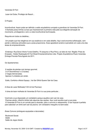 Varandas Di Fiori

Lazer de Clube, Privilégio de Resort...


O Projeto:


Inconfundível. Assim pode ser definido o estilo arquitetônico arrojado e grandioso do Varandas Di Fiori.
 A fachada possui linhas curvas que impressionam à primeira vista pela sua elegante sensação de
movimento, privilegiando o sol e a vista inconfundível da Enseada.

Requinte em todos os detalhes...

 Um projeto que traz elegância em sua essência e em cada detalhe. Aqui você encontra sofisticação, sem
perder a deliciosa atmosfera que a praia proporciona. Esse agradável cenário é percebido em cada uma das
áreas do empreendimento.


Endereço: Rua Dona Vitoria Yunes Estefno, 75 (esquina c/ Rua Peru), ao lado do mar. Região: Praia da
Enseada - Hotéis Realização:Di Fiori Brasil Empreendimentos Ltda. Projeto Arquitetônico:Paulo Varandas.
Entrega Prevista Para:Agosto de 2011.


Os Apartamentos:


6 opções de plantas com terraço gourmet.
3 e 4 Dormitórios(1 e 2 Suítes)
2 Vagas Demarcadas.
Apenas 2 unidades por andar.

Estilo, Conforto e Muito Espaço...Vai Ser Difícil Querer Sair de Casa.


A Área de Lazer Molhada(1125 m2 de Piscinas):

A área de lazer molhada do Varandas Di Fiori é a sua praia particular...


Você terá a sua disposição um verdadeiro parque aquático sem sair de casa.
 Piscinas adulto, infantil e biribol são algumas das opções. Aqui você escolhe qual a sua praia.
 O Varandas Di Fiori é um convite para a diversão, para o convívio e relaxamento. O bar tropical é perfeito
para saborear um drink sem sair da piscina. Um verdadeiro mergulho no bem-estar.


Áreas Comuns (entregues equipadas e decoradas):

Boulevard Social.
Ateliê.
Salão de Jogos Adulto.



Monday, November 30, 2009 12:43 GMT / Created by RSS2PDF.com                                     Page 2 of 27
 