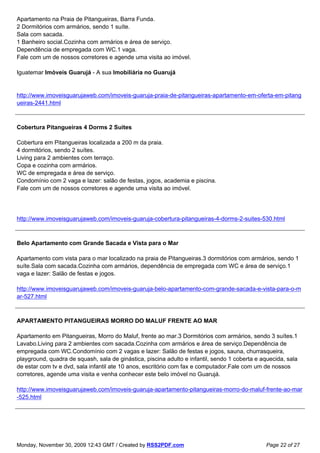 Apartamento na Praia de Pitangueiras, Barra Funda.
2 Dormitórios com armários, sendo 1 suíte.
Sala com sacada.
1 Banheiro social.Cozinha com armários e área de serviço.
Dependência de empregada com WC.1 vaga.
Fale com um de nossos corretores e agende uma visita ao imóvel.

Iguatemar Imóveis Guarujá - A sua Imobiliária no Guarujá


http://www.imoveisguarujaweb.com/imoveis-guaruja-praia-de-pitangueiras-apartamento-em-oferta-em-pitang
ueiras-2441.html



Cobertura Pitangueiras 4 Dorms 2 Suites

Cobertura em Pitangueiras localizada a 200 m da praia.
4 dormitórios, sendo 2 suítes.
Living para 2 ambientes com terraço.
Copa e cozinha com armários.
WC de empregada e área de serviço.
Condomínio com 2 vaga e lazer: salão de festas, jogos, academia e piscina.
Fale com um de nossos corretores e agende uma visita ao imóvel.




http://www.imoveisguarujaweb.com/imoveis-guaruja-cobertura-pitangueiras-4-dorms-2-suites-530.html



Belo Apartamento com Grande Sacada e Vista para o Mar

Apartamento com vista para o mar localizado na praia de Pitangueiras.3 dormitórios com armários, sendo 1
suíte.Sala com sacada.Cozinha com armários, dependência de empregada com WC e área de serviço.1
vaga e lazer: Salão de festas e jogos.

http://www.imoveisguarujaweb.com/imoveis-guaruja-belo-apartamento-com-grande-sacada-e-vista-para-o-m
ar-527.html



APARTAMENTO PITANGUEIRAS MORRO DO MALUF FRENTE AO MAR

Apartamento em Pitangueiras, Morro do Maluf, frente ao mar.3 Dormitórios com armários, sendo 3 suítes.1
Lavabo.Living para 2 ambientes com sacada.Cozinha com armários e área de serviço.Dependência de
empregada com WC.Condomínio com 2 vagas e lazer: Salão de festas e jogos, sauna, churrasqueira,
playground, quadra de squash, sala de ginástica, piscina adulto e infantil, sendo 1 coberta e aquecida, sala
de estar com tv e dvd, sala infantil ate 10 anos, escritório com fax e computador.Fale com um de nossos
corretores, agende uma visita e venha conhecer este belo imóvel no Guarujá.

http://www.imoveisguarujaweb.com/imoveis-guaruja-apartamento-pitangueiras-morro-do-maluf-frente-ao-mar
-525.html




Monday, November 30, 2009 12:43 GMT / Created by RSS2PDF.com                                   Page 22 of 27
 