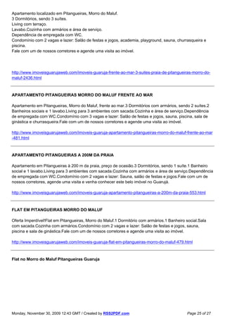 Apartamento localizado em Pitangueiras, Morro do Maluf.
3 Dormitórios, sendo 3 suítes.
Living com terraço.
Lavabo.Cozinha com armários e área de serviço.
Dependência de empregada com WC.
Condomínio com 2 vagas e lazer: Salão de festas e jogos, academia, playground, sauna, churrasqueira e
piscina.
Fale com um de nossos corretores e agende uma visita ao imóvel.




http://www.imoveisguarujaweb.com/imoveis-guaruja-frente-ao-mar-3-suites-praia-de-pitangueiras-morro-do-
maluf-2436.html



APARTAMENTO PITANGUEIRAS MORRO DO MALUF FRENTE AO MAR

Apartamento em Pitangueiras, Morro do Maluf, frente ao mar.3 Dormitórios com armários, sendo 2 suítes.2
Banheiros sociais e 1 lavabo.Living para 3 ambientes com sacada.Cozinha e área de serviço.Dependência
de empregada com WC.Condomínio com 3 vagas e lazer: Salão de festas e jogos, sauna, piscina, sala de
ginástica e churrasqueira.Fale com um de nossos corretores e agende uma visita ao imóvel.

http://www.imoveisguarujaweb.com/imoveis-guaruja-apartamento-pitangueiras-morro-do-maluf-frente-ao-mar
-481.html



APARTAMENTO PITANGUEIRAS A 200M DA PRAIA

Apartamento em Pitangueiras à 200 m da praia, preço de ocasião.3 Dormitórios, sendo 1 suíte.1 Banheiro
social e 1 lavabo.Living para 3 ambientes com sacada.Cozinha com armários e área de serviço.Dependência
de empregada com WC.Condomínio com 2 vagas e lazer: Sauna, salão de festas e jogos.Fale com um de
nossos corretores, agende uma visita e venha conhecer este belo imóvel no Guarujá.

http://www.imoveisguarujaweb.com/imoveis-guaruja-apartamento-pitangueiras-a-200m-da-praia-553.html



FLAT EM PITANGUEIRAS MORRO DO MALUF

Oferta Imperdível!Flat em Pitangueiras, Morro do Maluf.1 Dormitório com armários.1 Banheiro social.Sala
com sacada.Cozinha com armários.Condomínio com 2 vagas e lazer: Salão de festas e jogos, sauna,
piscina e sala de ginástica.Fale com um de nossos corretores e agende uma visita ao imóvel.

http://www.imoveisguarujaweb.com/imoveis-guaruja-flat-em-pitangueiras-morro-do-maluf-479.html



Flat no Morro do Maluf Pitangueiras Guaruja




Monday, November 30, 2009 12:43 GMT / Created by RSS2PDF.com                                Page 25 of 27
 