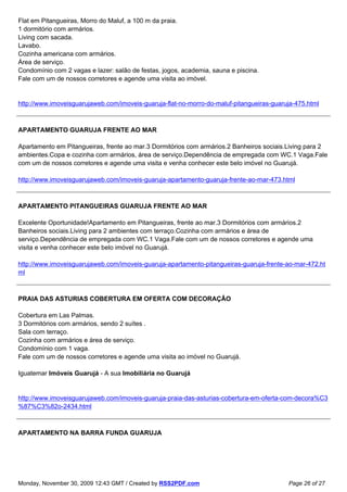 Flat em Pitangueiras, Morro do Maluf, a 100 m da praia.
1 dormitório com armários.
Living com sacada.
Lavabo.
Cozinha americana com armários.
Área de serviço.
Condomínio com 2 vagas e lazer: salão de festas, jogos, academia, sauna e piscina.
Fale com um de nossos corretores e agende uma visita ao imóvel.


http://www.imoveisguarujaweb.com/imoveis-guaruja-flat-no-morro-do-maluf-pitangueiras-guaruja-475.html



APARTAMENTO GUARUJA FRENTE AO MAR

Apartamento em Pitangueiras, frente ao mar.3 Dormitórios com armários.2 Banheiros sociais.Living para 2
ambientes.Copa e cozinha com armários, área de serviço.Dependência de empregada com WC.1 Vaga.Fale
com um de nossos corretores e agende uma visita e venha conhecer este belo imóvel no Guarujá.

http://www.imoveisguarujaweb.com/imoveis-guaruja-apartamento-guaruja-frente-ao-mar-473.html



APARTAMENTO PITANGUEIRAS GUARUJA FRENTE AO MAR

Excelente Oportunidade!Apartamento em Pitangueiras, frente ao mar.3 Dormitórios com armários.2
Banheiros sociais.Living para 2 ambientes com terraço.Cozinha com armários e área de
serviço.Dependência de empregada com WC.1 Vaga.Fale com um de nossos corretores e agende uma
visita e venha conhecer este belo imóvel no Guarujá.

http://www.imoveisguarujaweb.com/imoveis-guaruja-apartamento-pitangueiras-guaruja-frente-ao-mar-472.ht
ml



PRAIA DAS ASTURIAS COBERTURA EM OFERTA COM DECORAÇÂO

Cobertura em Las Palmas.
3 Dormitórios com armários, sendo 2 suítes .
Sala com terraço.
Cozinha com armários e área de serviço.
Condomínio com 1 vaga.
Fale com um de nossos corretores e agende uma visita ao imóvel no Guarujá.

Iguatemar Imóveis Guarujá - A sua Imobiliária no Guarujá


http://www.imoveisguarujaweb.com/imoveis-guaruja-praia-das-asturias-cobertura-em-oferta-com-decora%C3
%87%C3%82o-2434.html



APARTAMENTO NA BARRA FUNDA GUARUJA




Monday, November 30, 2009 12:43 GMT / Created by RSS2PDF.com                              Page 26 of 27
 