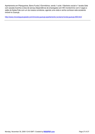 Apartamento em Pitangueiras, Barra Funda.3 Dormitórios, sendo 1 suíte.1 Banheiro social e 1 lavabo.Sala
com sacada.Cozinha e área de serviço.Dependência de empregada com WC.Condomínio com 2 vagas e
salão de festas.Fale com um de nossos corretores, agende uma visita e venha conhecer este excelente
imóvel no Guarujá.

http://www.imoveisguarujaweb.com/imoveis-guaruja-apartamento-na-barra-funda-guaruja-465.html




Monday, November 30, 2009 12:43 GMT / Created by RSS2PDF.com                               Page 27 of 27
 