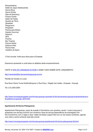 Brinquedoteca.
Salão de Jogos Adolescentes.
Sauna Seca.
Sauna Úmida.
Sala de Descanço.
Fitness Center.
Salão de Festas.
Quadra de Tênis.
Streetball.
Playground.
Pergolado.
Piscina para Biribol.
Gazebo Gourmet.
Solarium.
SPA.
Prainha.
Bar Tropical.
Piscina Adulto.
Solarium Kids.
Piscina Kids.
Vestiário de Apoio.


O Sol convida: Volte seus olhos para a Enseada.


Queremos apresentar a você todos os detalhes deste empreendimento.


VISITE O SITE DO VARANDAS DI FIORI e SAIBA TUDO SOBRE ESTE LANÇAMENTO:

http://varandasdifiori.lancamentosguaruja.com.br

Plantão de Vendas no Local:

Rua Dona Vitoria Yunes Estefno(Esquina c/ Rua Peru) - Região dos Hotéis - Enseada - Guarujá

Tel: (13) 3383-2000




http://www.imoveisguarujaweb.com/imoveis-guaruja-varandas-di-fiori-lancamento-guaruja-empreendimento-a
lto-padrao-no-guaruja--3075.html



Apartamento 04 Dorms Pitangueiras

Apartamento Pitangueiras, preço de ocasião.4 Dormitórios com armários, sendo 1 suíte.Living para 2
ambientes com terraço.Cozinha com armários e área de serviço.Dependência de empregada com
WC.Condomínio com 2 vagas e lazer: Salão de festas e jogos.Fale com um de nossos corretores, agende
uma vista e venha conhecer este belo imóvel.

http://www.imoveisguarujaweb.com/imoveis-guaruja-apartamento-04-dorms-pitangueiras-90.html



Monday, November 30, 2009 12:43 GMT / Created by RSS2PDF.com                                  Page 3 of 27
 