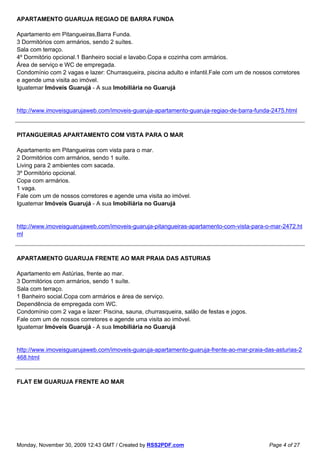 APARTAMENTO GUARUJA REGIAO DE BARRA FUNDA

Apartamento em Pitangueiras,Barra Funda.
3 Dormitórios com armários, sendo 2 suítes.
Sala com terraço.
4º Dormitório opcional.1 Banheiro social e lavabo.Copa e cozinha com armários.
Área de serviço e WC de empregada.
Condomínio com 2 vagas e lazer: Churrasqueira, piscina adulto e infantil.Fale com um de nossos corretores
e agende uma visita ao imóvel.
Iguatemar Imóveis Guarujá - A sua Imobiliária no Guarujá


http://www.imoveisguarujaweb.com/imoveis-guaruja-apartamento-guaruja-regiao-de-barra-funda-2475.html



PITANGUEIRAS APARTAMENTO COM VISTA PARA O MAR

Apartamento em Pitangueiras com vista para o mar.
2 Dormitórios com armários, sendo 1 suíte.
Living para 2 ambientes com sacada.
3º Dormitório opcional.
Copa com armários.
1 vaga.
Fale com um de nossos corretores e agende uma visita ao imóvel.
Iguatemar Imóveis Guarujá - A sua Imobiliária no Guarujá


http://www.imoveisguarujaweb.com/imoveis-guaruja-pitangueiras-apartamento-com-vista-para-o-mar-2472.ht
ml



APARTAMENTO GUARUJA FRENTE AO MAR PRAIA DAS ASTURIAS

Apartamento em Astúrias, frente ao mar.
3 Dormitórios com armários, sendo 1 suíte.
Sala com terraço.
1 Banheiro social.Copa com armários e área de serviço.
Dependência de empregada com WC.
Condomínio com 2 vaga e lazer: Piscina, sauna, churrasqueira, salão de festas e jogos.
Fale com um de nossos corretores e agende uma visita ao imóvel.
Iguatemar Imóveis Guarujá - A sua Imobiliária no Guarujá


http://www.imoveisguarujaweb.com/imoveis-guaruja-apartamento-guaruja-frente-ao-mar-praia-das-asturias-2
468.html



FLAT EM GUARUJA FRENTE AO MAR




Monday, November 30, 2009 12:43 GMT / Created by RSS2PDF.com                                 Page 4 of 27
 