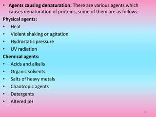 • Agents causing denaturation: There are various agents which
causes denaturation of proteins, some of them are as follows:
Physical agents:
• Heat
• Violent shaking or agitation
• Hydrostatic pressure
• UV radiation
Chemical agents:
• Acids and alkalis
• Organic solvents
• Salts of heavy metals
• Chaotropic agents
• Detergents
• Altered pH
10
 
