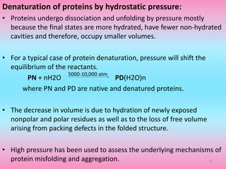 Denaturation of proteins by hydrostatic pressure:
• Proteins undergo dissociation and unfolding by pressure mostly
because the final states are more hydrated, have fewer non-hydrated
cavities and therefore, occupy smaller volumes.
• For a typical case of protein denaturation, pressure will shift the
equilibrium of the reactants.
PN + nH2O PD(H2O)n
where PN and PD are native and denatured proteins.
• The decrease in volume is due to hydration of newly exposed
nonpolar and polar residues as well as to the loss of free volume
arising from packing defects in the folded structure.
• High pressure has been used to assess the underlying mechanisms of
protein misfolding and aggregation.
5000-10,000 atm
14
 