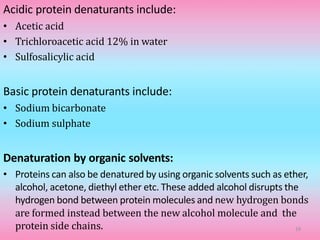 Acidic protein denaturants include:
• Acetic acid
• Trichloroacetic acid 12% in water
• Sulfosalicylic acid
Basic protein denaturants include:
• Sodium bicarbonate
• Sodium sulphate
Denaturation by organic solvents:
• Proteins can also be denatured by using organic solvents such as ether,
alcohol, acetone, diethyl ether etc. These added alcohol disrupts the
hydrogen bond between protein molecules and new hydrogen bonds
are formed instead between the new alcohol molecule and the
protein side chains. 19
 