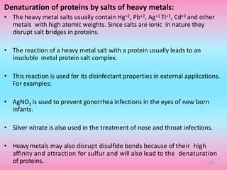 Denaturation of proteins by salts of heavy metals:
• The heavy metal salts usually contain Hg+2, Pb+2, Ag+1 Ti+1, Cd+2 and other
metals with high atomic weights. Since salts are ionic in nature they
disrupt salt bridges in proteins.
• The reaction of a heavy metal salt with a protein usually leads to an
insoluble metal protein salt complex.
• This reaction is used for its disinfectant properties in external applications.
For examples:
• AgNO3 is used to prevent gonorrhea infections in the eyes of new born
infants.
• Silver nitrate is also used in the treatment of nose and throat infections.
• Heavymetals may also disrupt disulfide bonds because of their high
affinity and attraction for sulfur and will also lead to the denaturation
of proteins. 21
 