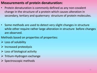 Measurements of protein denaturation:
• Protein denaturation is commonly defined as any non-covalent
change in the structure of a protein which causes alteration in
secondary, tertiary and quaternary structure of protein molecules.
• Some methods are used to detect very slight changes in structure
while other require rather large alteration in structure before changes
are observed.
Methods based on properties of properties:
 Loss of solubility
 Increased proteolysis
 Loss of biological activity
 Tritium-Hydrogen exchange
 Spectroscopic methods
35
 