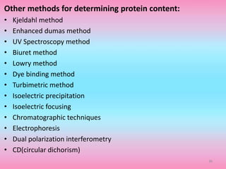 Other methods for determining protein content:
• Kjeldahl method
• Enhanced dumas method
• UV Spectroscopy method
• Biuret method
• Lowry method
• Dye binding method
• Turbimetric method
• Isoelectric precipitation
• Isoelectric focusing
• Chromatographic techniques
• Electrophoresis
• Dual polarization interferometry
• CD(circular dichorism)
36
 