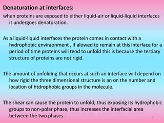 Denaturation at interfaces:
when proteins are exposed to either liquid-air or liquid-liquid interfaces
it undergoes denaturation.
As a liquid-liquid interfaces the protein comes in contact with a
hydrophobic enviraonment , if alowed to remain at this interface for a
period of time proteins will tend to unfold this is because the tertiary
structure of proteins are not rigid.
The amount of unfolding that occurs at such an interface will depend on
how rigid the three dimensional structure is an on the number and
location of htdrophobic groups in the molecule.
The shear can cause the protein to unfold, thus exposing its hydrophobic
groups to non-polar phase, thus increases the interfacial area
between the two phases. 37
 